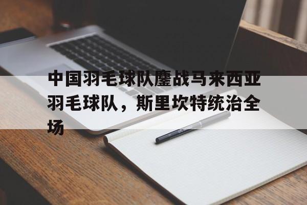 中国羽毛球队鏖战马来西亚羽毛球队，斯里坎特统治全场